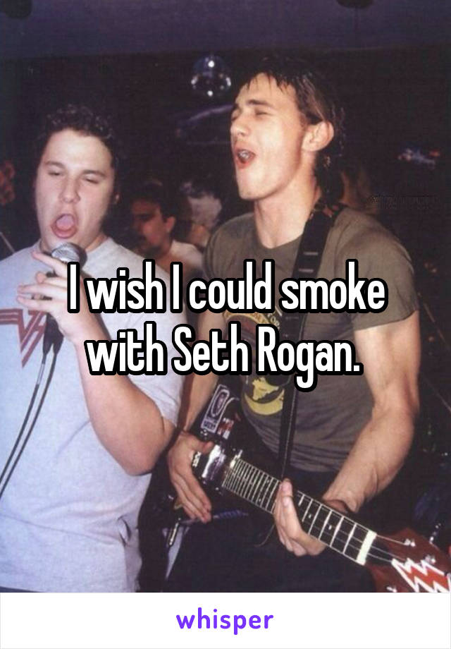 I wish I could smoke with Seth Rogan. 