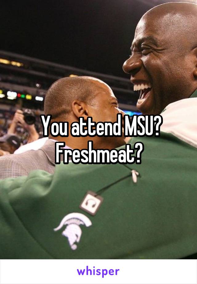 You attend MSU? Freshmeat?