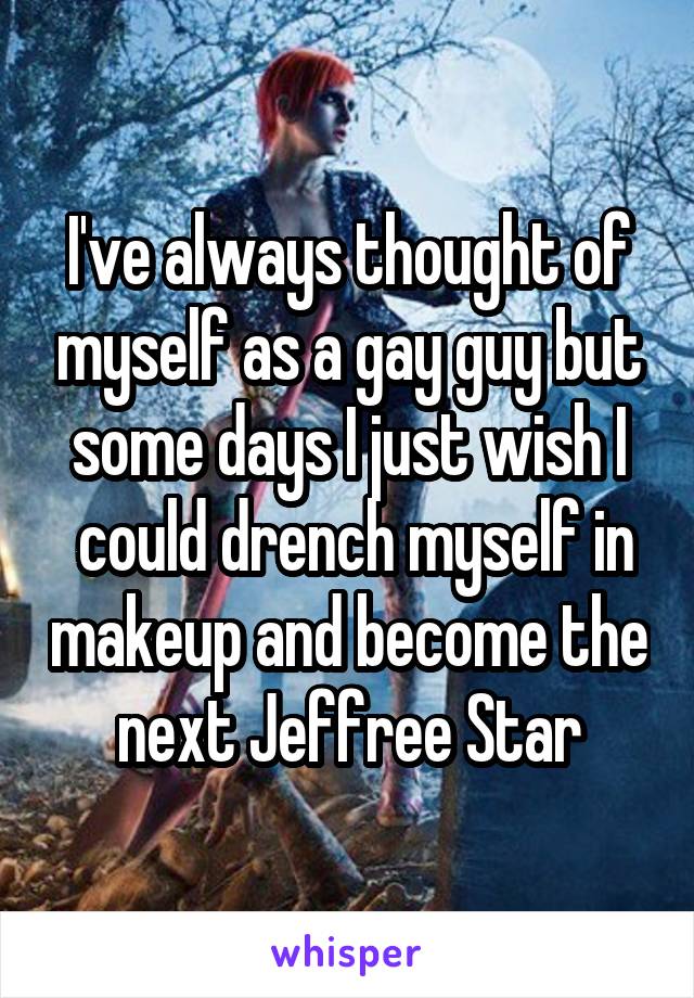 I've always thought of myself as a gay guy but some days I just wish I
 could drench myself in makeup and become the next Jeffree Star