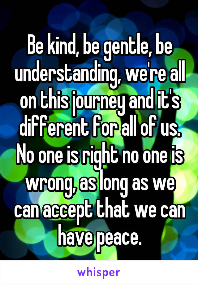 Be kind, be gentle, be understanding, we're all on this journey and it's different for all of us. No one is right no one is wrong, as long as we can accept that we can have peace.