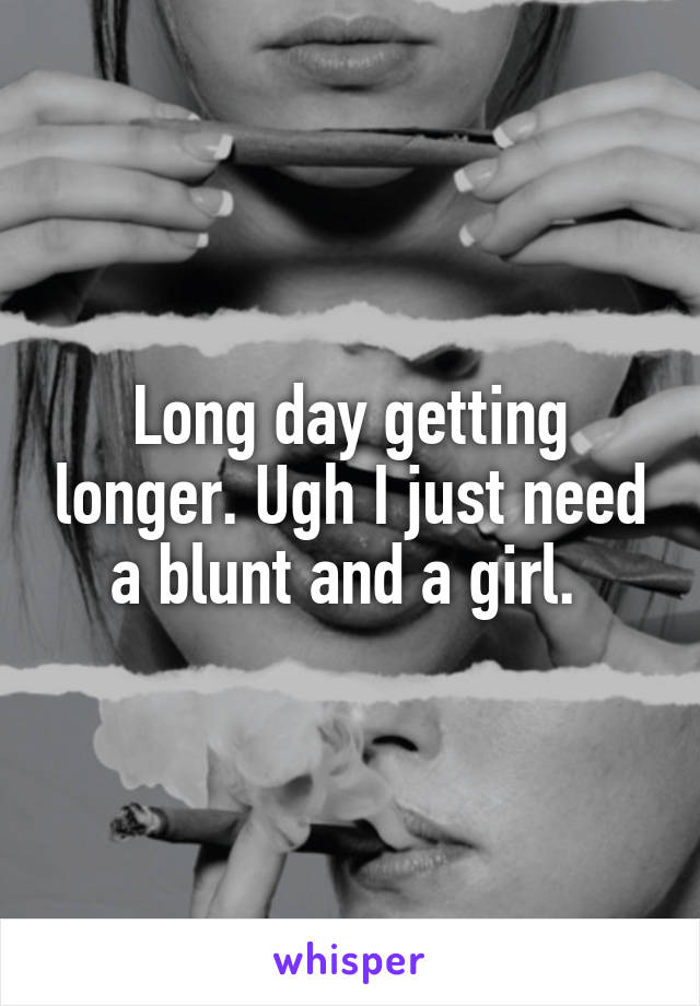 Long day getting longer. Ugh I just need a blunt and a girl. 