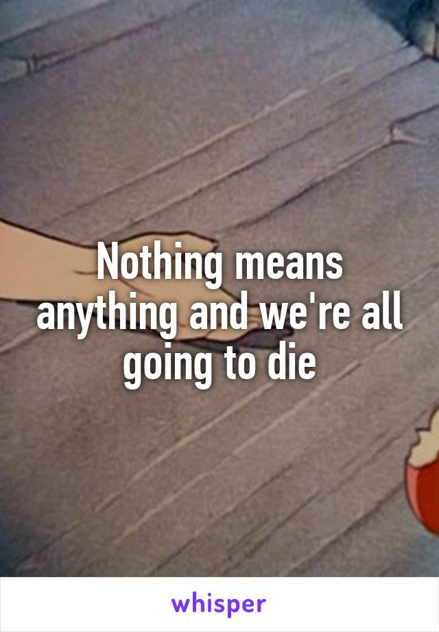 Nothing means anything and we're all going to die