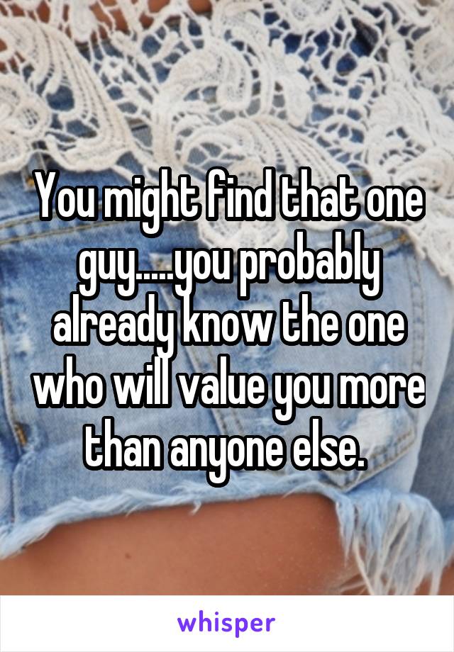 You might find that one guy.....you probably already know the one who will value you more than anyone else. 