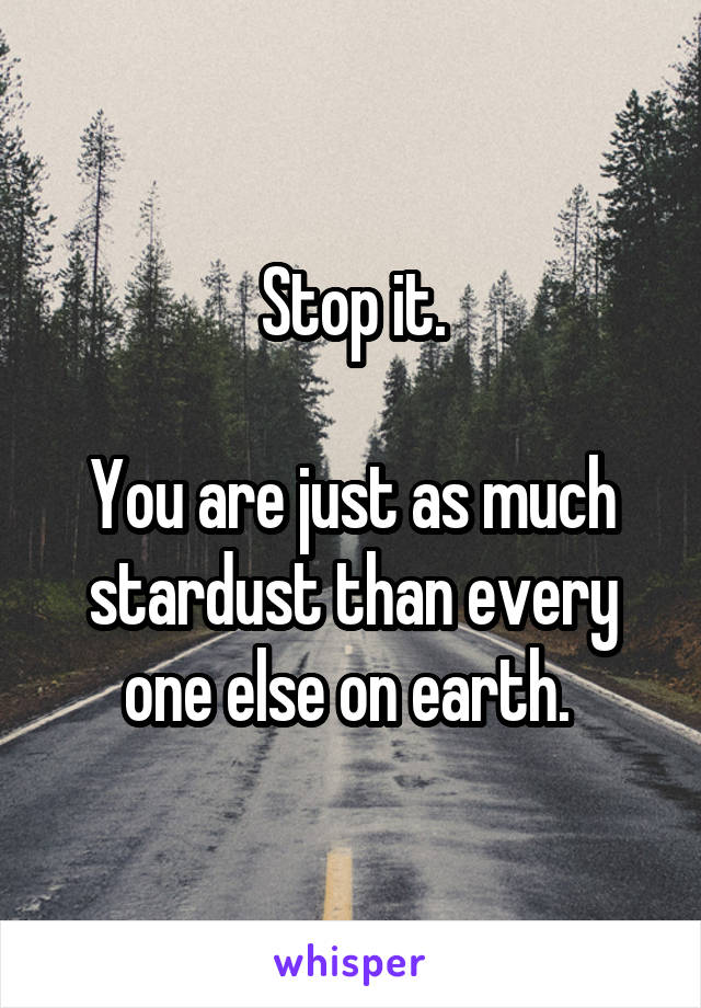 Stop it.

You are just as much stardust than every one else on earth. 