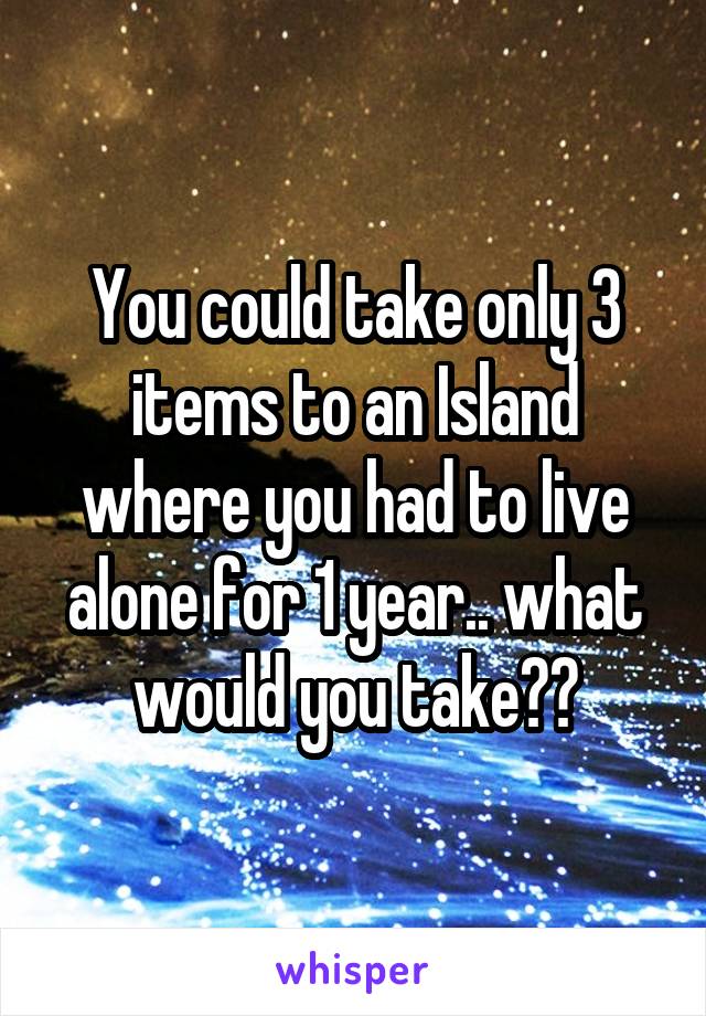 You could take only 3 items to an Island where you had to live alone for 1 year.. what would you take??