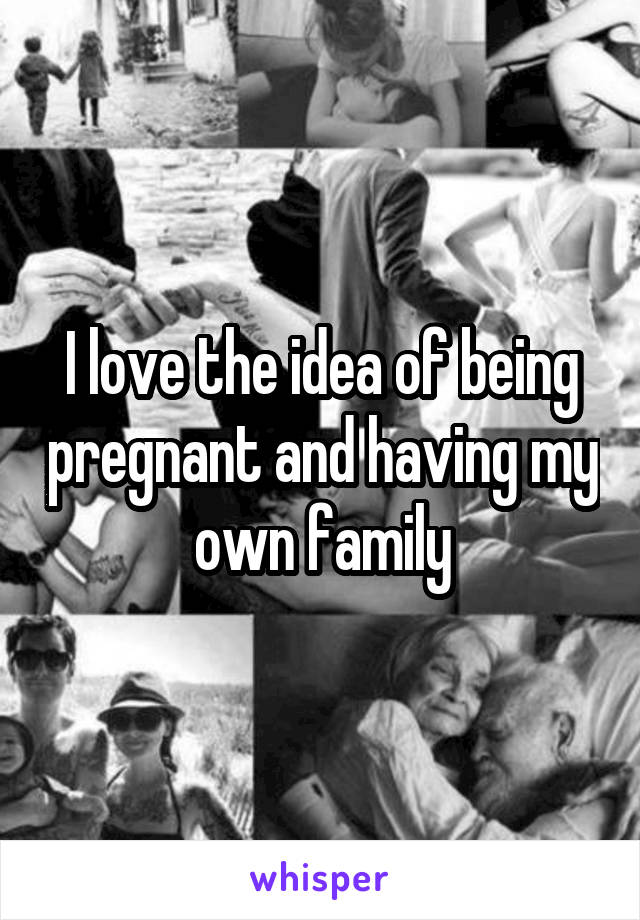 I love the idea of being pregnant and having my own family