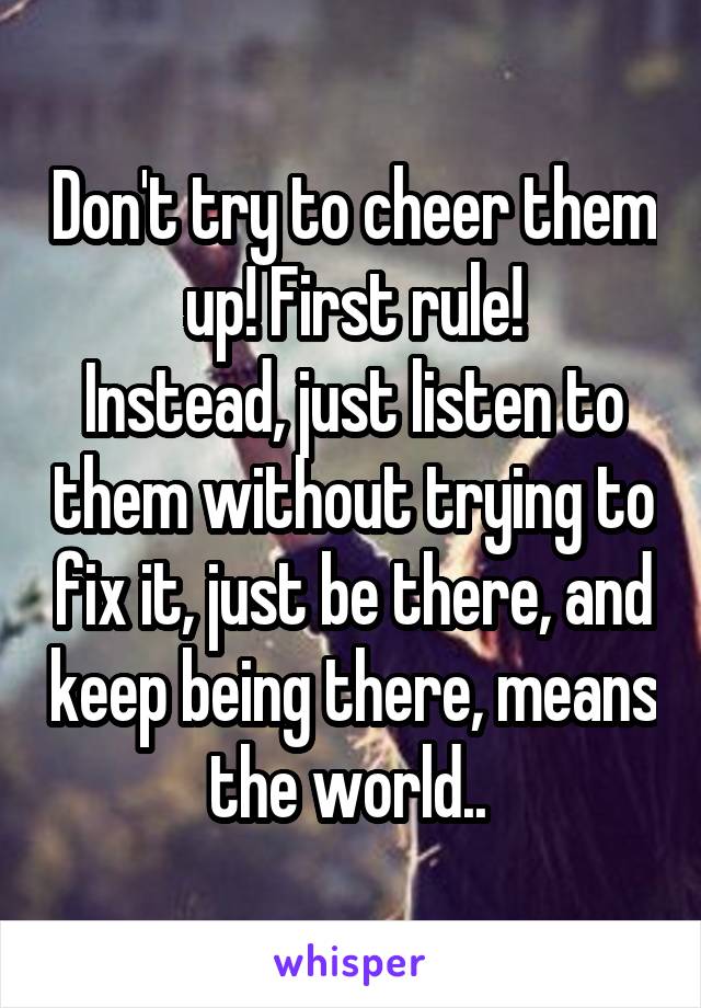 Don't try to cheer them up! First rule!
Instead, just listen to them without trying to fix it, just be there, and keep being there, means the world.. 