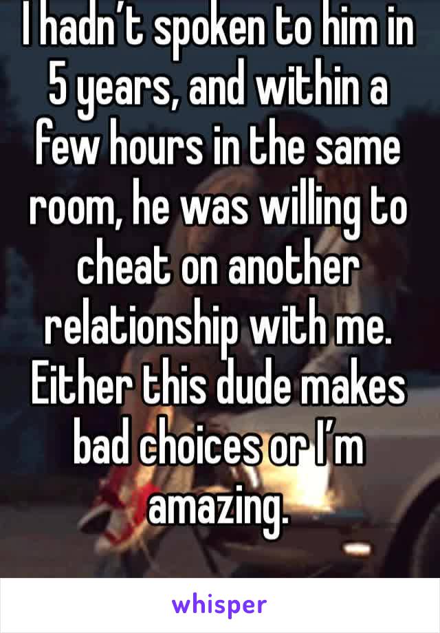 I hadn’t spoken to him in 5 years, and within a few hours in the same room, he was willing to cheat on another relationship with me. Either this dude makes bad choices or I’m amazing.