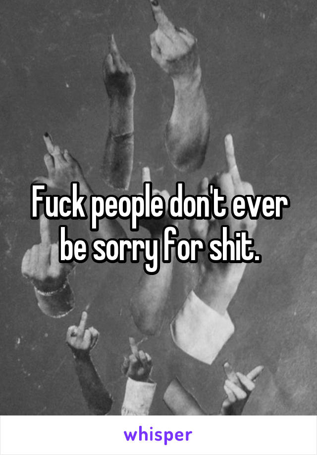 Fuck people don't ever be sorry for shit.