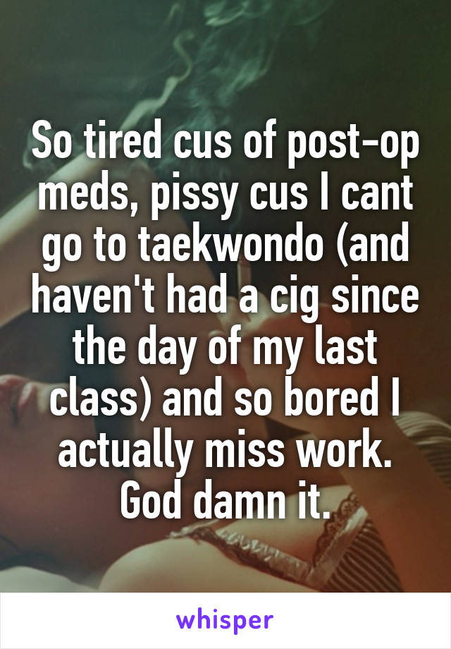 So tired cus of post-op meds, pissy cus I cant go to taekwondo (and haven't had a cig since the day of my last class) and so bored I actually miss work. God damn it.