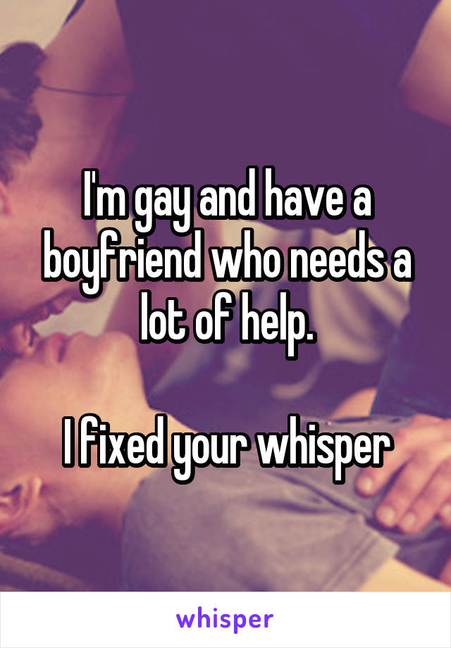 I'm gay and have a boyfriend who needs a lot of help.

I fixed your whisper