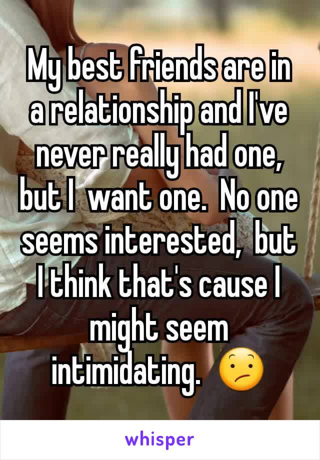 My best friends are in a relationship and I've never really had one,  but I  want one.  No one seems interested,  but I think that's cause I might seem intimidating.  😕