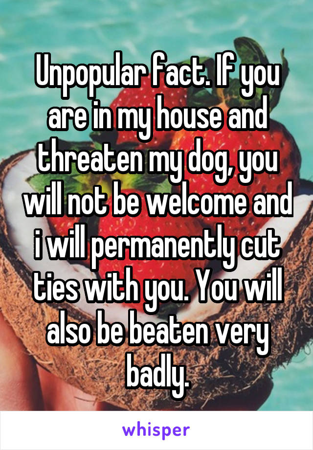 Unpopular fact. If you are in my house and threaten my dog, you will not be welcome and i will permanently cut ties with you. You will also be beaten very badly.