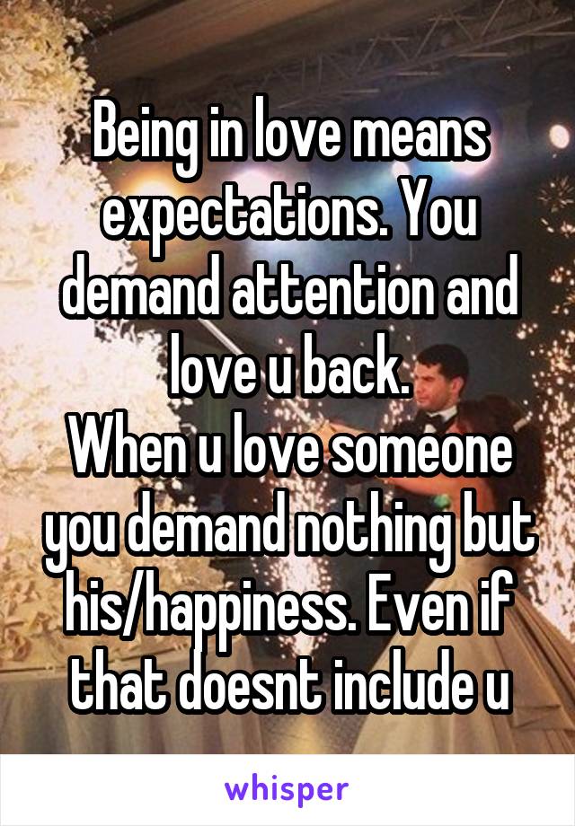 Being in love means expectations. You demand attention and love u back.
When u love someone you demand nothing but his/happiness. Even if that doesnt include u