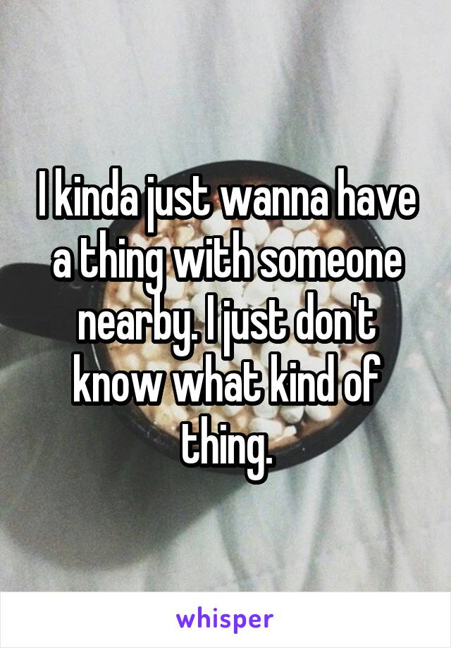 I kinda just wanna have a thing with someone nearby. I just don't know what kind of thing.