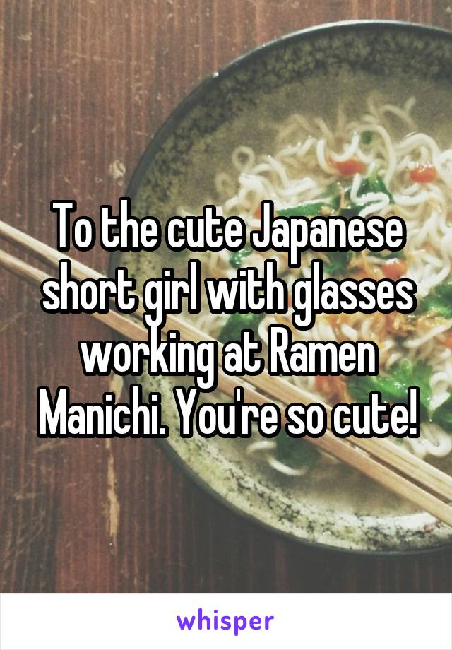 To the cute Japanese short girl with glasses working at Ramen Manichi. You're so cute!