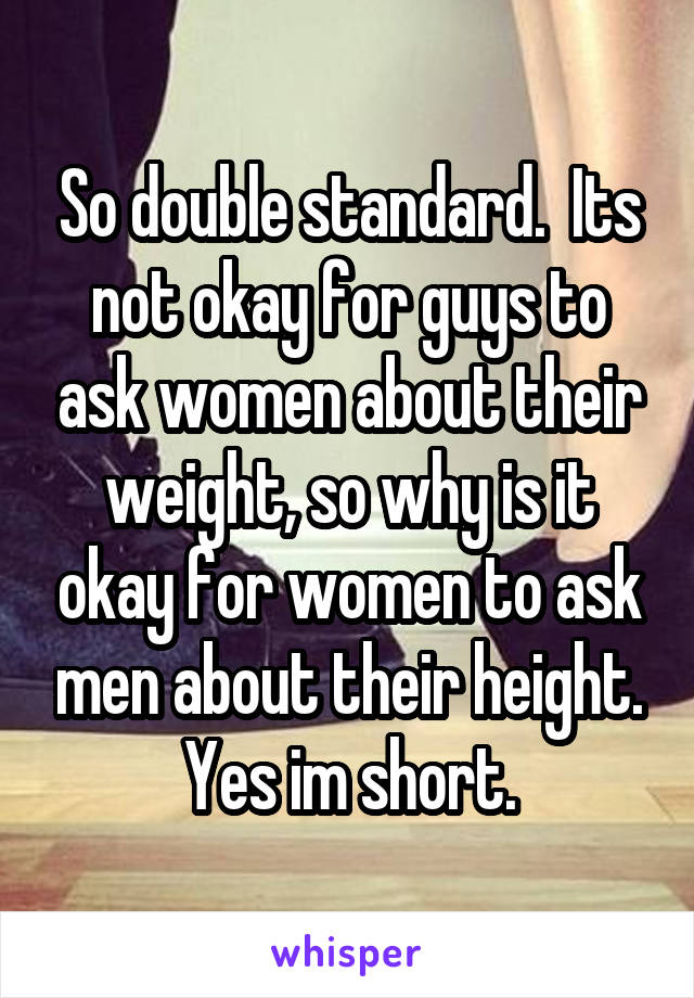 So double standard.  Its not okay for guys to ask women about their weight, so why is it okay for women to ask men about their height. Yes im short.