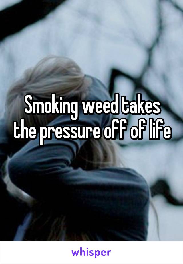 Smoking weed takes the pressure off of life 