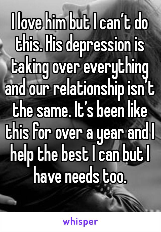 I love him but I can’t do this. His depression is taking over everything and our relationship isn’t the same. It’s been like this for over a year and I help the best I can but I have needs too.