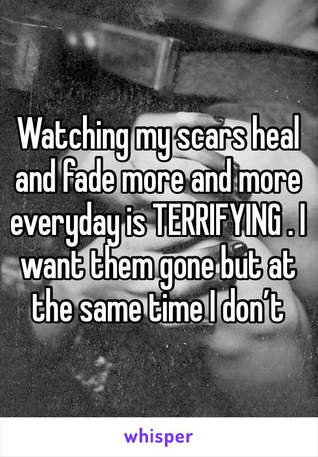 Watching my scars heal and fade more and more everyday is TERRIFYING . I want them gone but at the same time I don’t 