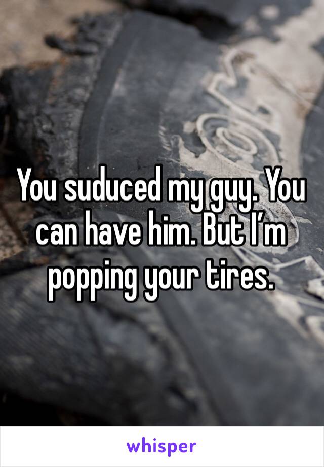 You suduced my guy. You can have him. But I’m popping your tires. 