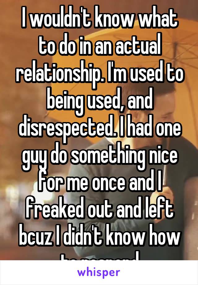 I wouldn't know what to do in an actual relationship. I'm used to being used, and disrespected. I had one guy do something nice for me once and I freaked out and left bcuz I didn't know how to respond