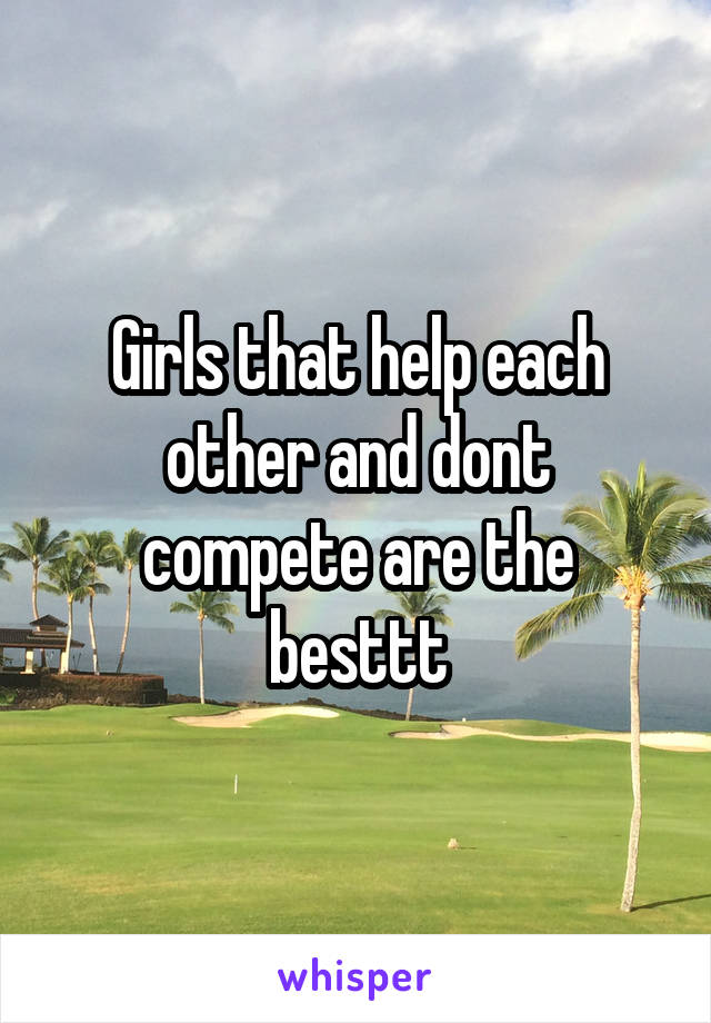 Girls that help each other and dont compete are the besttt