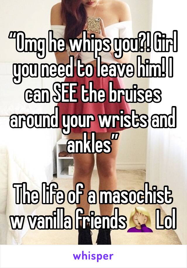“Omg he whips you?! Girl you need to leave him! I can SEE the bruises around your wrists and ankles”

The life of a masochist w vanilla friends🤦🏼‍♀️ Lol