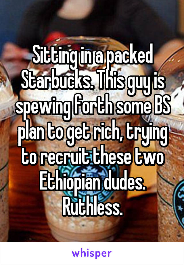 Sitting in a packed Starbucks. This guy is spewing forth some BS plan to get rich, trying to recruit these two Ethiopian dudes. Ruthless.