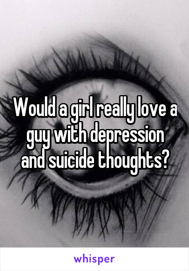 Would a girl really love a guy with depression and suicide thoughts?