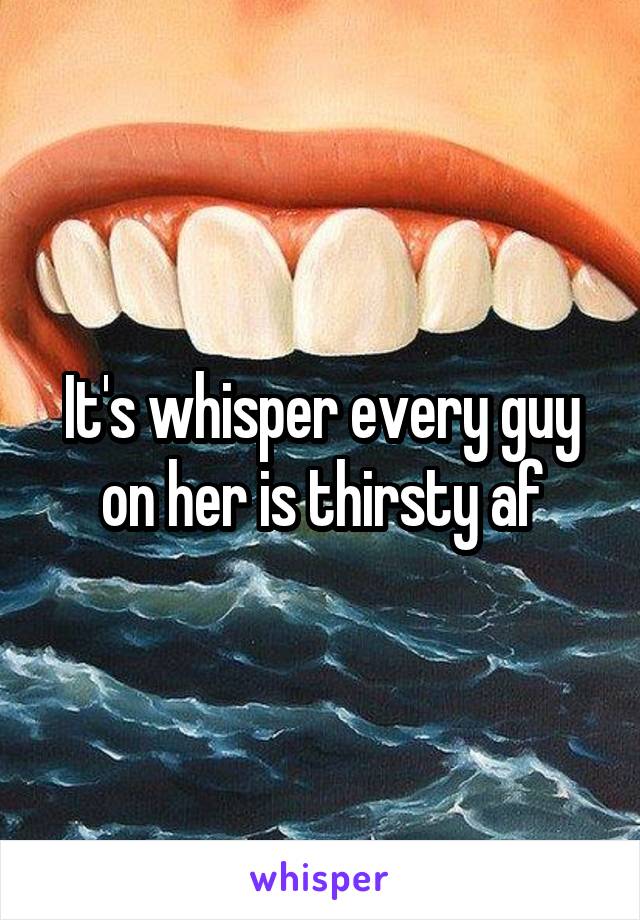 It's whisper every guy on her is thirsty af