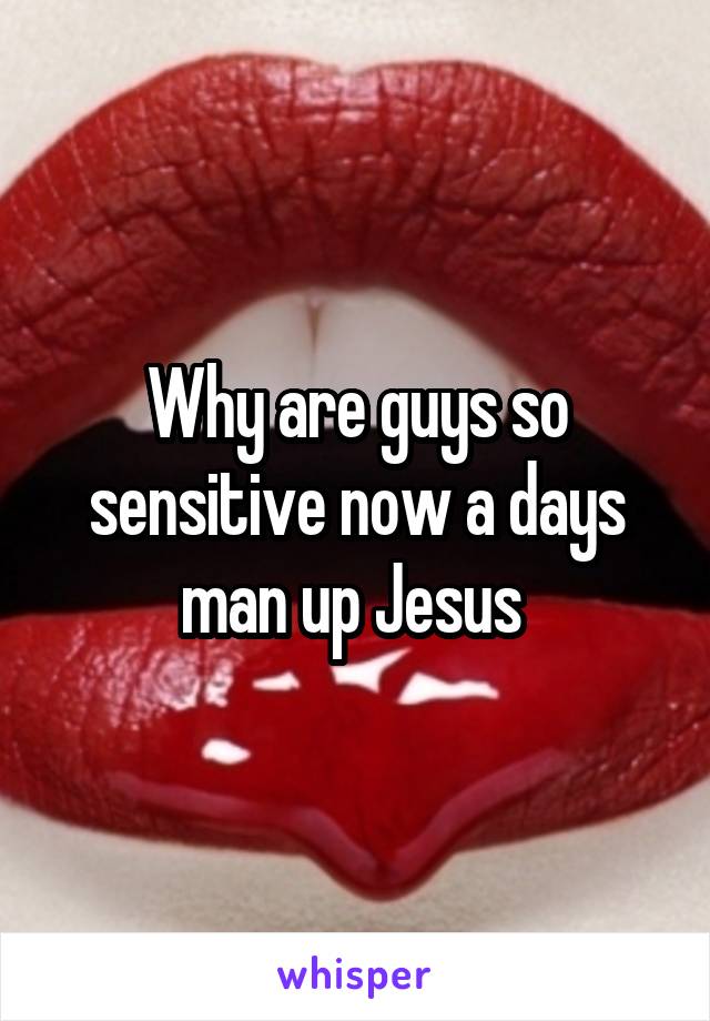 Why are guys so sensitive now a days man up Jesus 