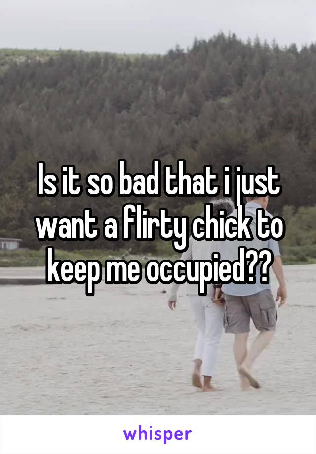 Is it so bad that i just want a flirty chick to keep me occupied??