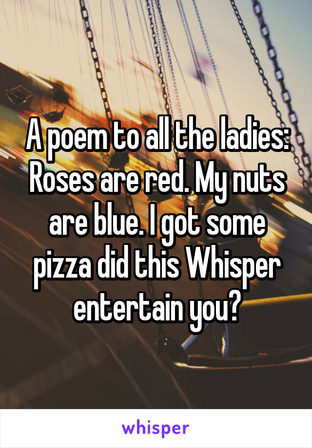 A poem to all the ladies:
Roses are red. My nuts are blue. I got some pizza did this Whisper entertain you?