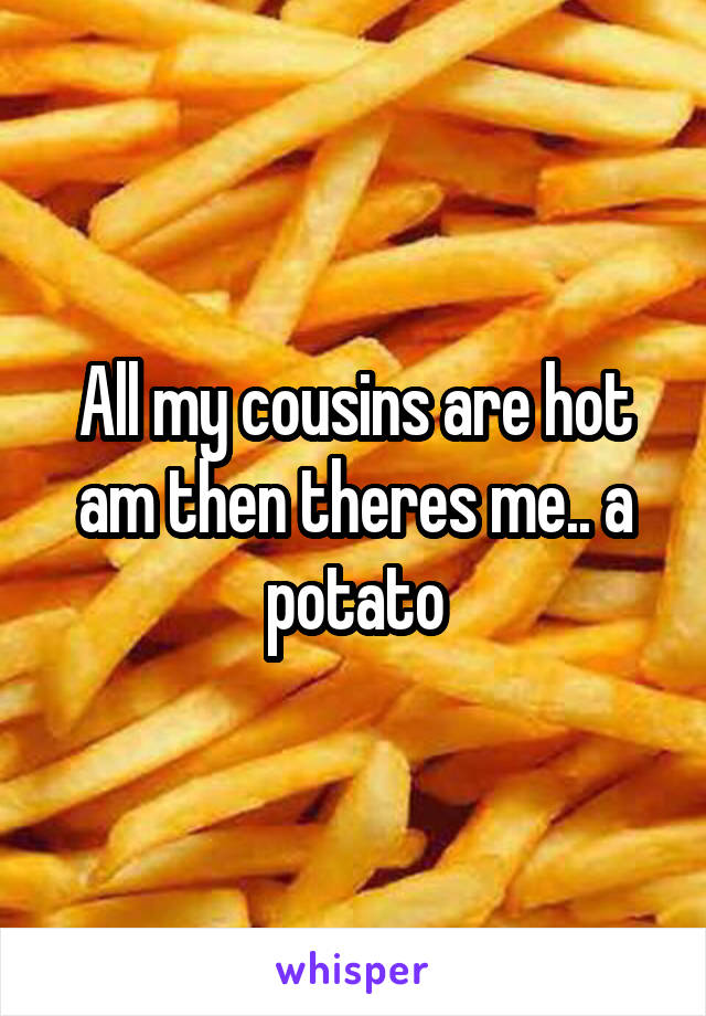 All my cousins are hot am then theres me.. a potato