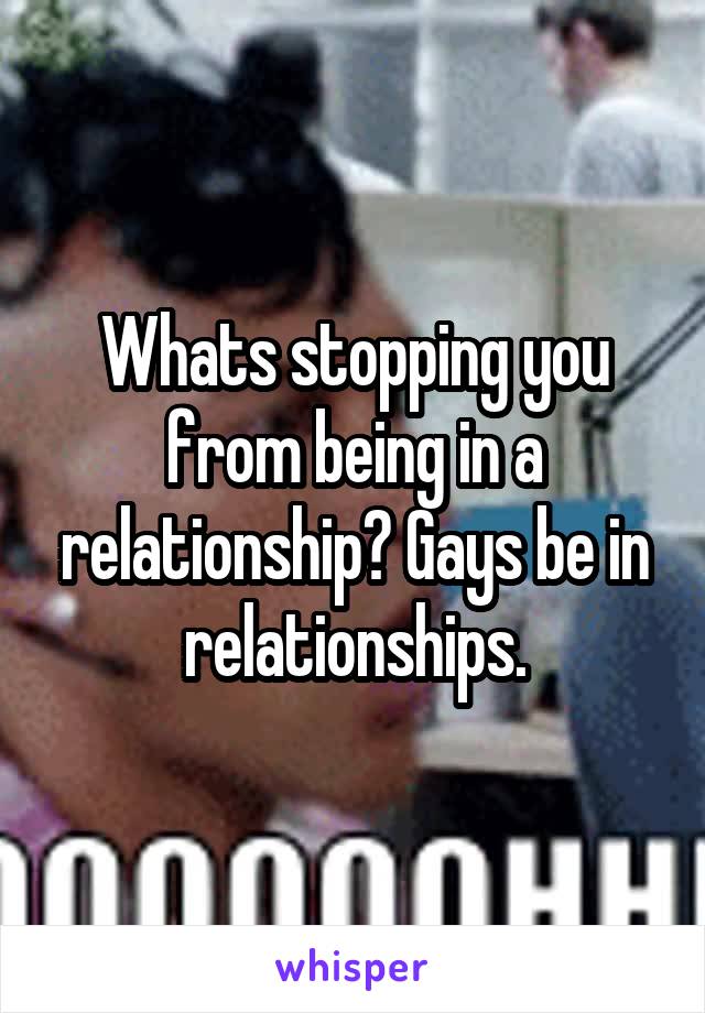Whats stopping you from being in a relationship? Gays be in relationships.