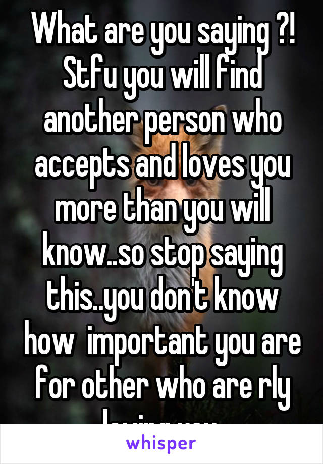What are you saying ?! Stfu you will find another person who accepts and loves you more than you will know..so stop saying this..you don't know how  important you are for other who are rly loving you 
