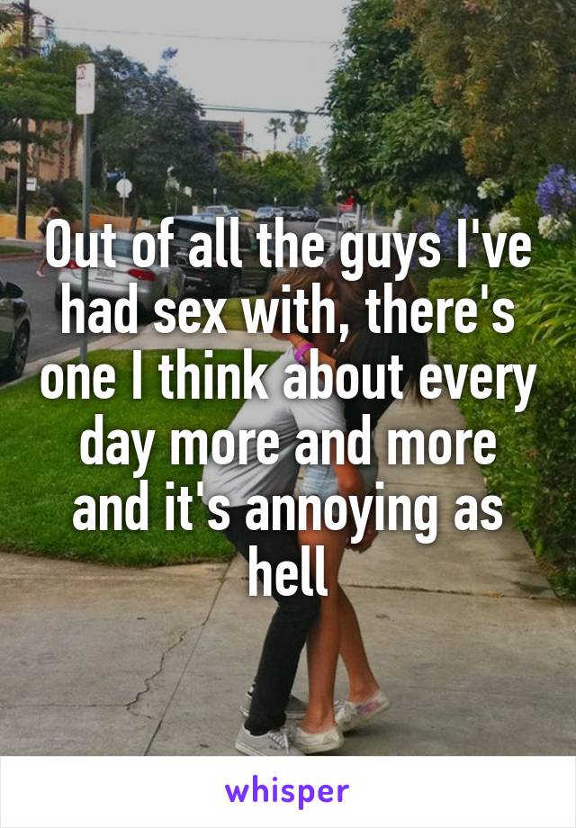 Out of all the guys I've had sex with, there's one I think about every day more and more and it's annoying as hell