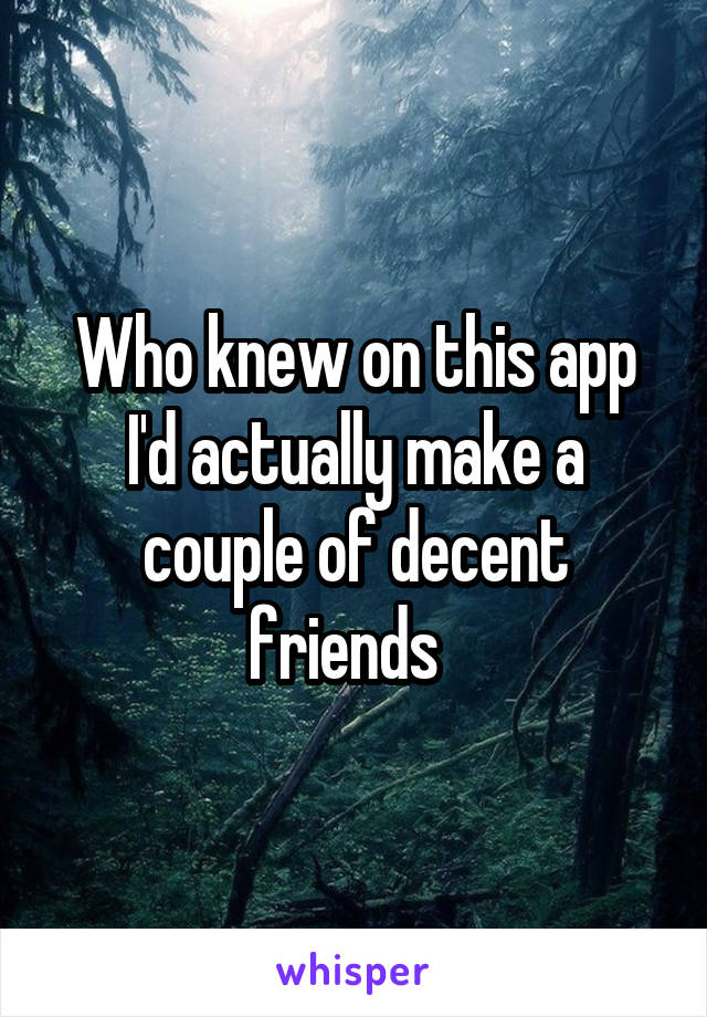 Who knew on this app I'd actually make a couple of decent friends  
