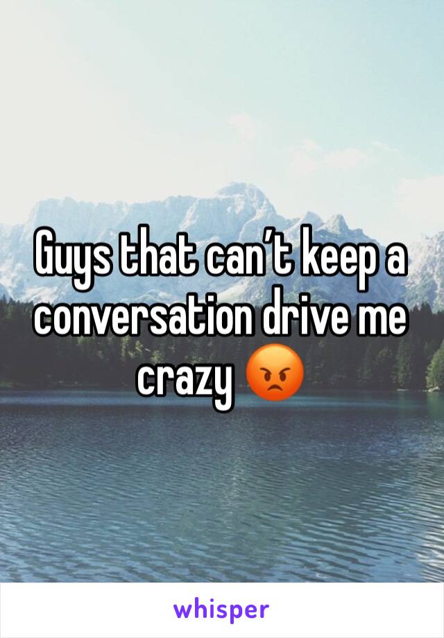 Guys that can’t keep a conversation drive me crazy 😡
