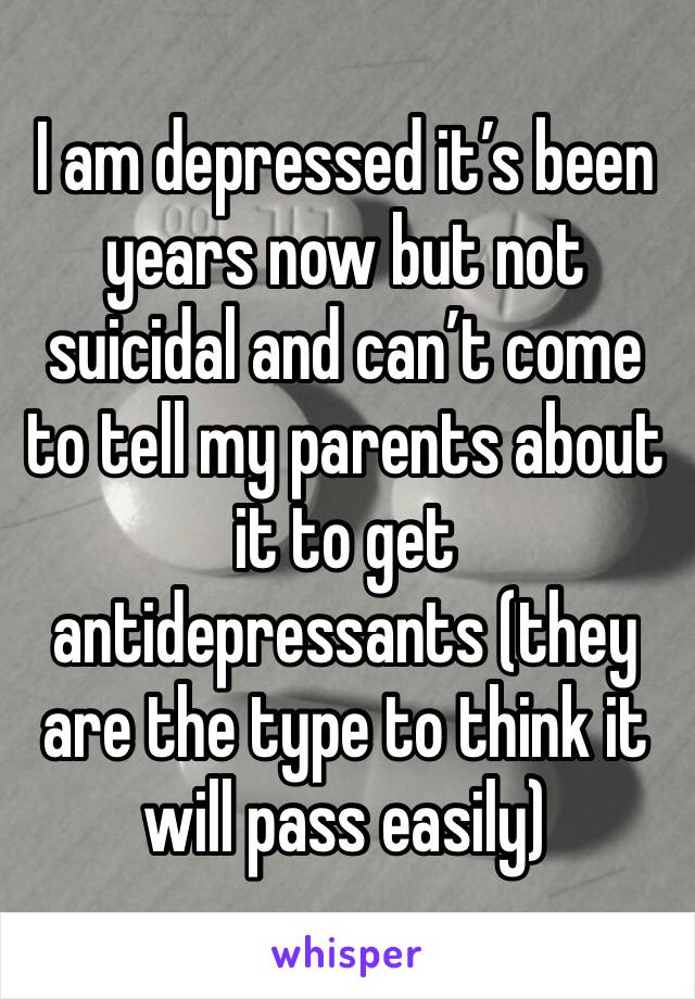 I am depressed it’s been years now but not suicidal and can’t come to tell my parents about it to get antidepressants (they are the type to think it will pass easily)
