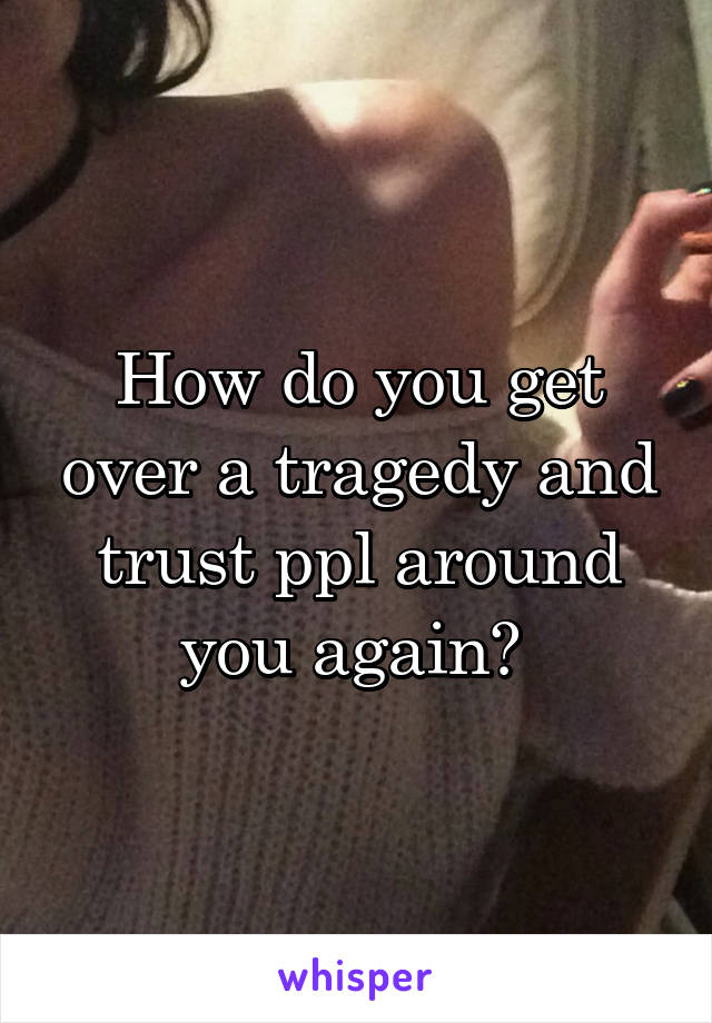 How do you get over a tragedy and trust ppl around you again? 