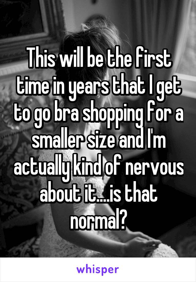 This will be the first time in years that I get to go bra shopping for a smaller size and I'm actually kind of nervous about it....is that normal?