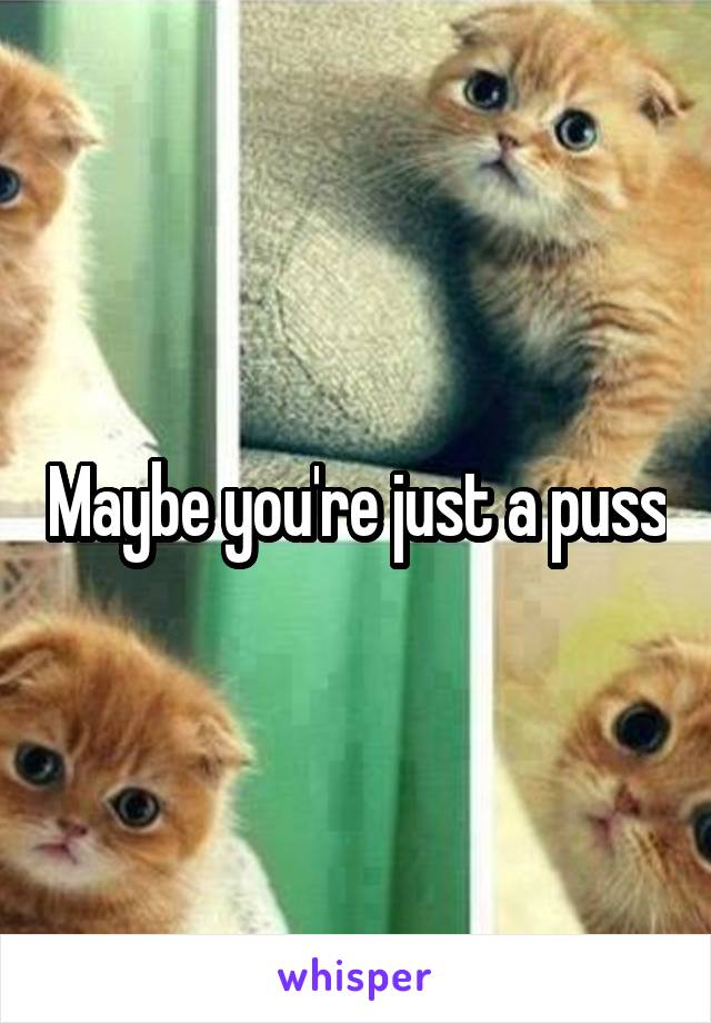 Maybe you're just a puss