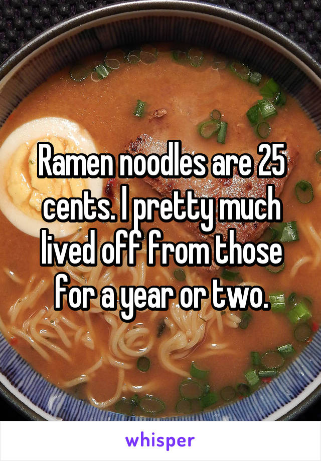 Ramen noodles are 25 cents. l pretty much lived off from those for a year or two.