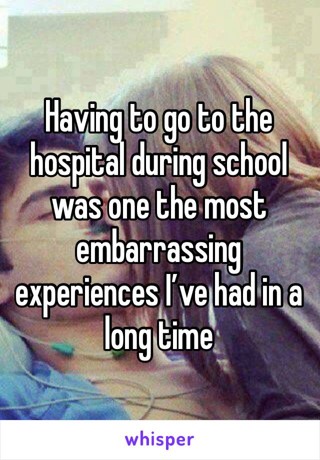 Having to go to the hospital during school was one the most embarrassing experiences I’ve had in a long time