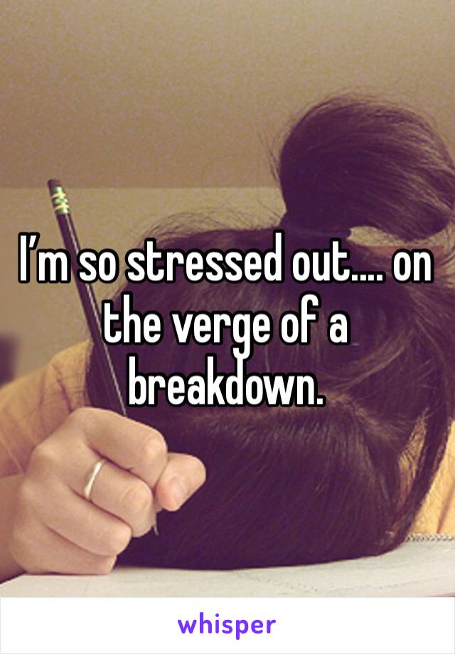 I’m so stressed out.... on the verge of a breakdown. 