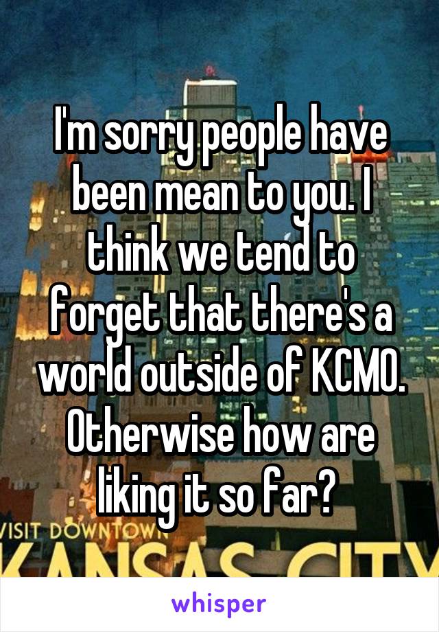 I'm sorry people have been mean to you. I think we tend to forget that there's a world outside of KCMO. Otherwise how are liking it so far? 