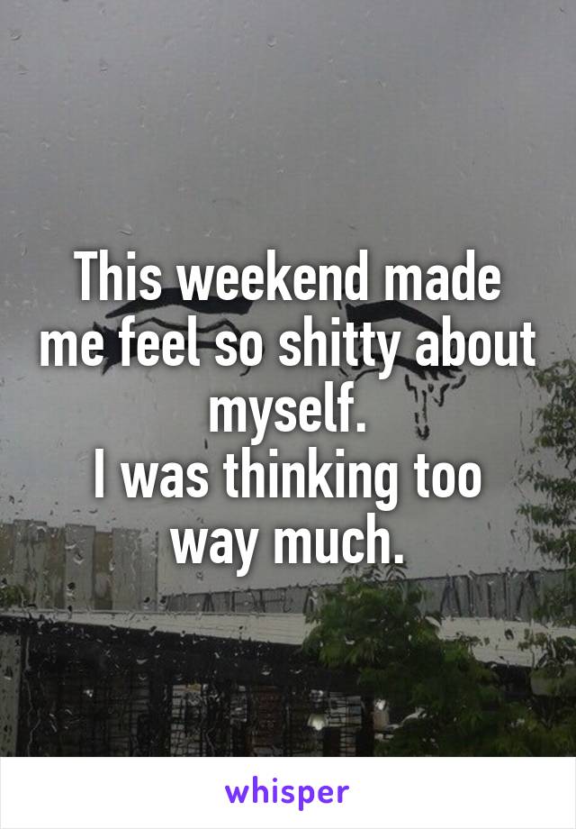 This weekend made me feel so shitty about myself.
I was thinking too way much.