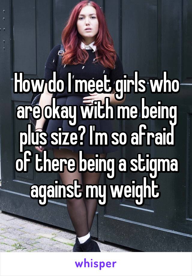 How do I meet girls who are okay with me being plus size? I'm so afraid of there being a stigma against my weight 